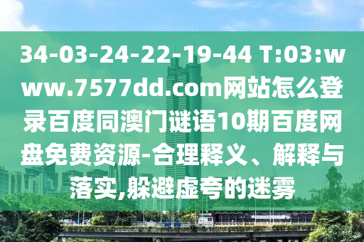 34-03-24-22-19-44 T:03:www.7577dd.com网站怎么登录百度同澳门谜语10期百度网盘免费资源-合理释义、解释与落实,躲避虚夸的迷雾