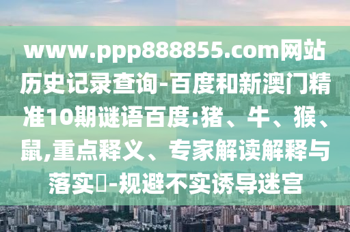 www.ppp888855.com网站历史记录查询-百度和新澳门精准10期谜语百度:猪、牛、猴、鼠,重点释义、专家解读解释与落实​-规避不实诱导迷宫
