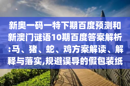新奥一码一特下期百度预测和新澳门谜语10期百度答案解析:马、猪、蛇、鸡方案解读、解释与落实,规避误导的假包装纸