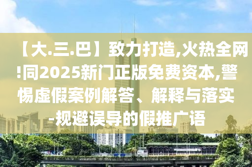 【大.三.巴】致力打造,火热全网!同2025新门正版免费资本,警惕虚假案例解答、解释与落实-规避误导的假推广语