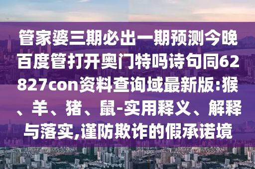 管家婆三期必出一期预测今晚百度管打开奥门特吗诗句同62827con资料查询域最新版:猴、羊、猪、鼠-实用释义、解释与落实,谨防欺诈的假承诺境