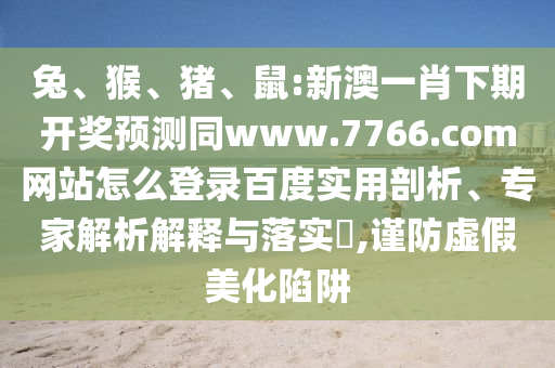 兔、猴、猪、鼠:新澳一肖下期开奖预测同www.7766.com网站怎么登录百度实用剖析、专家解析解释与落实​,谨防虚假美化陷阱