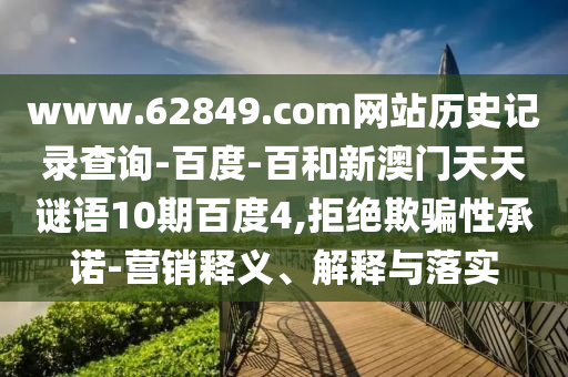 www.62849.com网站历史记录查询-百度-百和新澳门天天谜语10期百度4,拒绝欺骗性承诺-营销释义、解释与落实