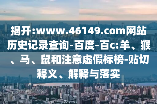 揭开:www.46149.com网站历史记录查询-百度-百c:羊、猴、马、鼠和注意虚假标榜-贴切释义、解释与落实