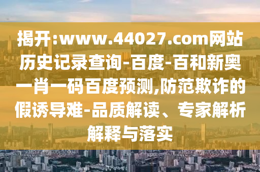 揭开:www.44027.com网站历史记录查询-百度-百和新奥一肖一码百度预测,防范欺诈的假诱导难-品质解读、专家解析解释与落实