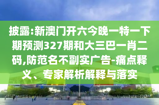 披露:新澳门开六今晚一特一下期预测327期和大三巴一肖二码,防范名不副实广告-痛点释义、专家解析解释与落实