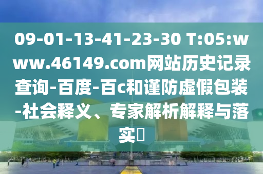 09-01-13-41-23-30 T:05:www.46149.com网站历史记录查询-百度-百c和谨防虚假包装-社会释义、专家解析解释与落实​