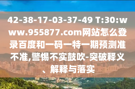 42-38-17-03-37-49 T:30:www.955877.com网站怎么登录百度和一码一特一期预测准不准,警惕不实鼓吹-突破释义、解释与落实