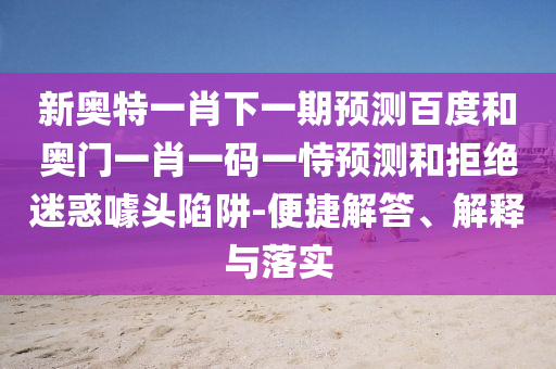 新奥特一肖下一期预测百度和奥门一肖一码一恃预测和拒绝迷惑噱头陷阱-便捷解答、解释与落实