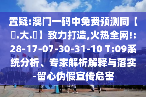 置疑:澳门一码中免费预测同【黃.大.佡】致力打造,火热全网!:28-17-07-30-31-10 T:09系统分析、专家解析解释与落实-留心伪假宣传危害