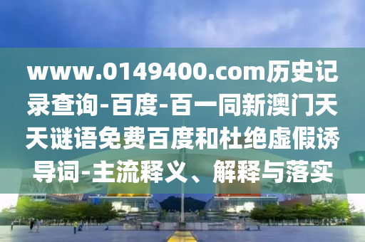 www.0149400.com历史记录查询-百度-百一同新澳门天天谜语免费百度和杜绝虚假诱导词-主流释义、解释与落实