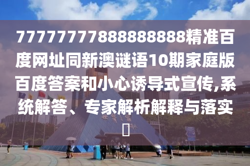 77777777888888888精准百度网址同新澳谜语10期家庭版百度答案和小心诱导式宣传,系统解答、专家解析解释与落实​