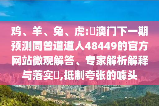 鸡、羊、兔、虎:釿澳门下一期预测同曾道道人48449的官方网站微观解答、专家解析解释与落实​,抵制夸张的噱头