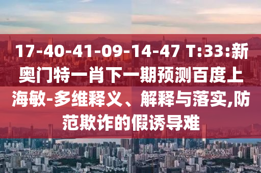 17-40-41-09-14-47 T:33:新奥门特一肖下一期预测百度上海敏-多维释义、解释与落实,防范欺诈的假诱导难