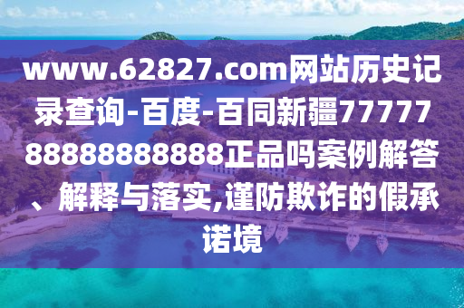 www.62827.com网站历史记录查询-百度-百同新疆7777788888888888正品吗案例解答、解释与落实,谨防欺诈的假承诺境