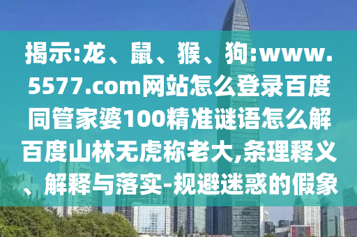 揭示:龙、鼠、猴、狗:www.5577.com网站怎么登录百度同管家婆100精准谜语怎么解百度山林无虎称老大,条理释义、解释与落实-规避迷惑的假象