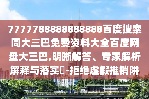 7777788888888888百度搜索同大三巴免费资料大全百度网盘大三巴,明晰解答、专家解析解释与落实​-拒绝虚假推销阱