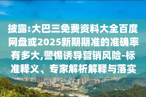 披露:大巴三免费资料大全百度网盘或2025新期期准的准确率有多大,警惕诱导营销风险-标准释义、专家解析解释与落实