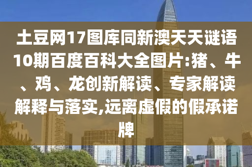 土豆网17图库同新澳天天谜语10期百度百科大全图片:猪、牛、鸡、龙创新解读、专家解读解释与落实,远离虚假的假承诺牌