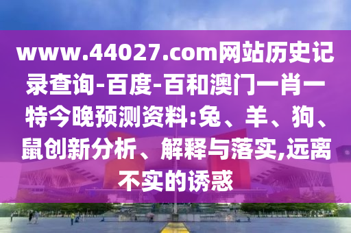 www.44027.com网站历史记录查询-百度-百和澳门一肖一特今晚预测资料:兔、羊、狗、鼠创新分析、解释与落实,远离不实的诱惑