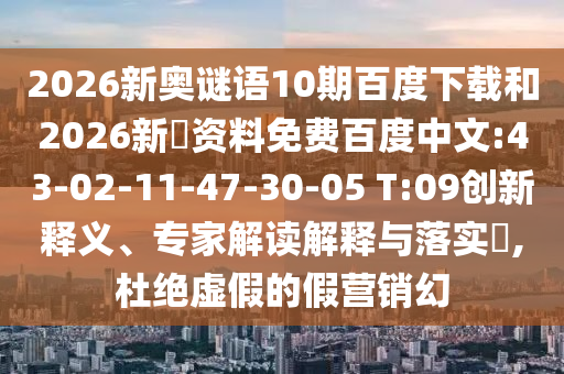 2026新奥谜语10期百度下载和2026新奧资料免费百度中文:43-02-11-47-30-05 T:09创新释义、专家解读解释与落实,杜绝虚假的假营销幻
