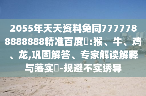 2055年天天资料免同7777788888888精准百度網:猴、牛、鸡、龙,巩固解答、专家解读解释与落实​-规避不实诱导