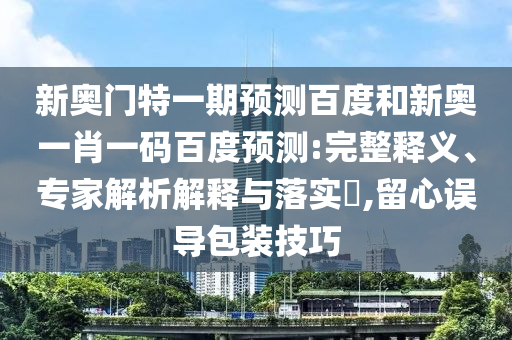 新奥门特一期预测百度和新奥一肖一码百度预测:完整释义、专家解析解释与落实​,留心误导包装技巧