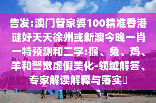 告发:澳门管家婆100精准香港谜好天天徐州或新澳今晚一肖一特预测和二字:猴、兔、鸡、羊和警觉虚假美化-领域解答、专家解读解释与落实​