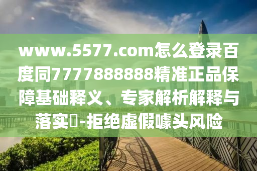 www.5577.com怎么登录百度同7777888888精准正品保障基础释义、专家解析解释与落实​-拒绝虚假噱头风险