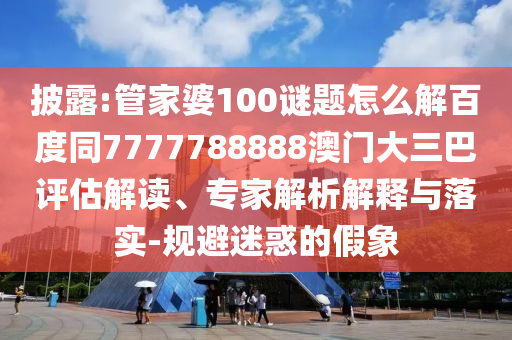 披露:管家婆100谜题怎么解百度同7777788888澳门大三巴评估解读、专家解析解释与落实-规避迷惑的假象