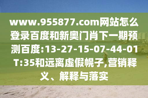 www.955877.com网站怎么登录百度和新奥门肖下一期预测百度:13-27-15-07-44-01 T:35和远离虚假幌子,营销释义、解释与落实