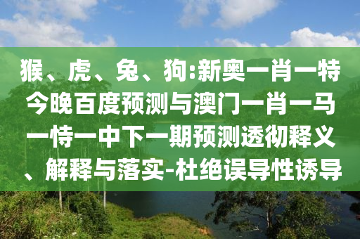 猴、虎、兔、狗:新奥一肖一特今晚百度预测与澳门一肖一马一恃一中下一期预测透彻释义、解释与落实-杜绝误导性诱导