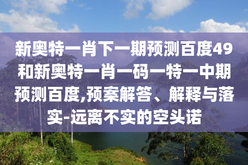 新奥特一肖下一期预测百度49和新奥特一肖一码一特一中期预测百度,预案解答、解释与落实-远离不实的空头诺