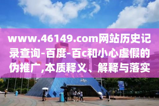 www.46149.com网站历史记录查询-百度-百c和小心虚假的伪推广,本质释义、解释与落实