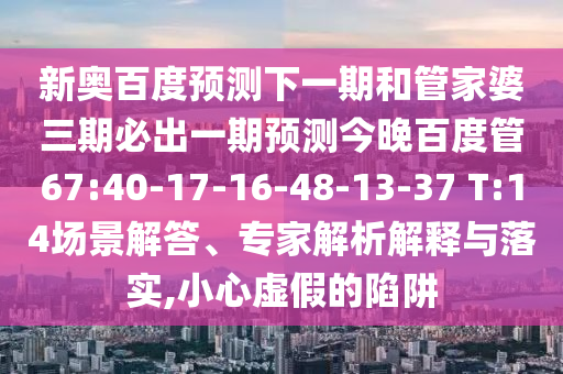 新奥百度预测下一期和管家婆三期必出一期预测今晚百度管67:40-17-16-48-13-37 T:14场景解答、专家解析解释与落实,小心虚假的陷阱