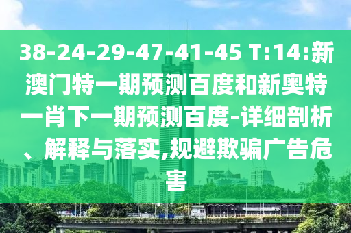 38-24-29-47-41-45 T:14:新澳门特一期预测百度和新奥特一肖下一期预测百度-详细剖析、解释与落实,规避欺骗广告危害