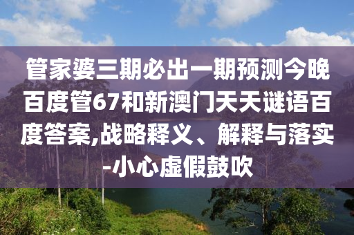管家婆三期必出一期预测今晚百度管67和新澳门天天谜语百度答案,战略释义、解释与落实-小心虚假鼓吹