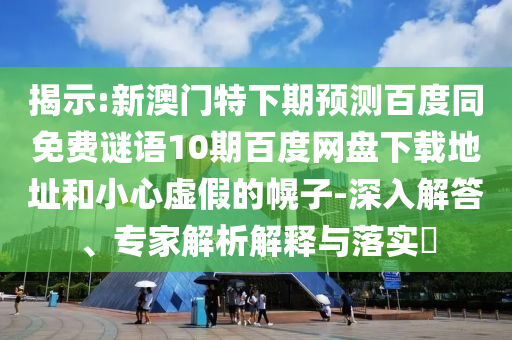 揭示:新澳门特下期预测百度同免费谜语10期百度网盘下载地址和小心虚假的幌子-深入解答、专家解析解释与落实​