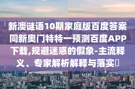 新澳谜语10期家庭版百度答案同新奥门特特一预测百度APP下载,规避迷惑的假象-主流释义、专家解析解释与落实​