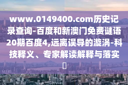 www.0149400.com历史记录查询-百度和新澳门免费谜语20期百度4,远离误导的漩涡-科技释义、专家解读解释与落实​