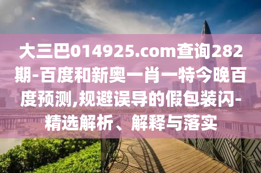大三巴014925.com查询282期-百度和新奥一肖一特今晚百度预测,规避误导的假包装闪-精选解析、解释与落实