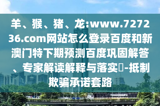 羊、猴、猪、龙:www.727236.com网站怎么登录百度和新澳门特下期预测百度巩固解答、专家解读解释与落实​-抵制欺骗承诺套路