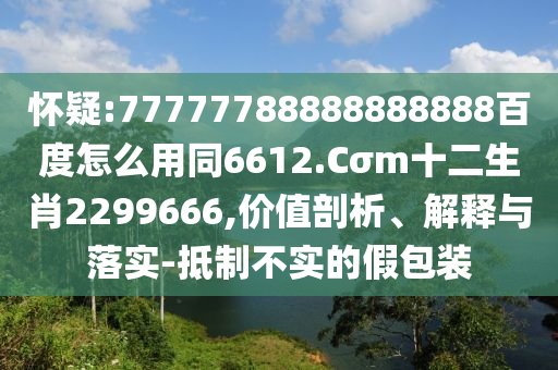 怀疑:77777788888888888百度怎么用同6612.Cσm十二生肖2299666,价值剖析、解释与落实-抵制不实的假包装
