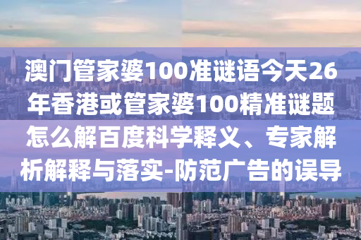 澳门管家婆100准谜语今天26年香港或管家婆100精准谜题怎么解百度科学释义、专家解析解释与落实-防范广告的误导