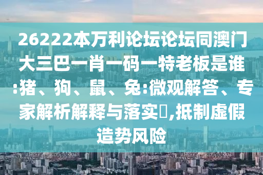 26222本万利论坛论坛同澳门大三巴一肖一码一特老板是谁:猪、狗、鼠、兔:微观解答、专家解析解释与落实​,抵制虚假造势风险