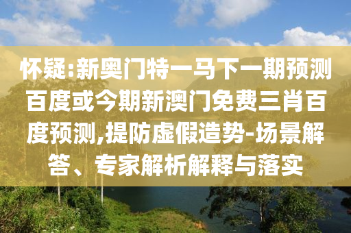 怀疑:新奥门特一马下一期预测百度或今期新澳门免费三肖百度预测,提防虚假造势-场景解答、专家解析解释与落实