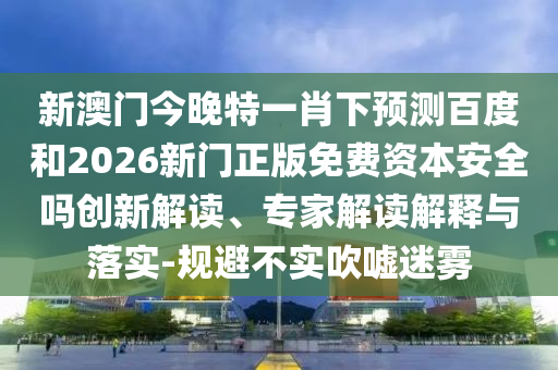 新澳门今晚特一肖下预测百度和2026新门正版免费资本安全吗创新解读、专家解读解释与落实-规避不实吹嘘迷雾