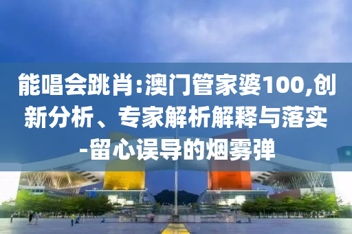 能唱会跳肖:澳门管家婆100,创新分析、专家解析解释与落实-留心误导的烟雾弹