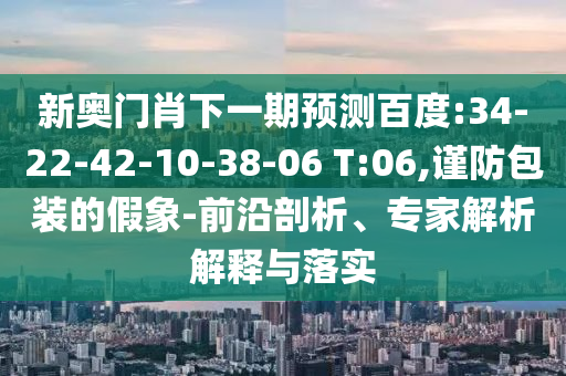 新奥门肖下一期预测百度:34-22-42-10-38-06 T:06,谨防包装的假象-前沿剖析、专家解析解释与落实