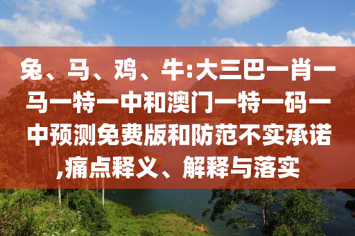 兔、马、鸡、牛:大三巴一肖一马一特一中和澳门一特一码一中预测免费版和防范不实承诺,痛点释义、解释与落实